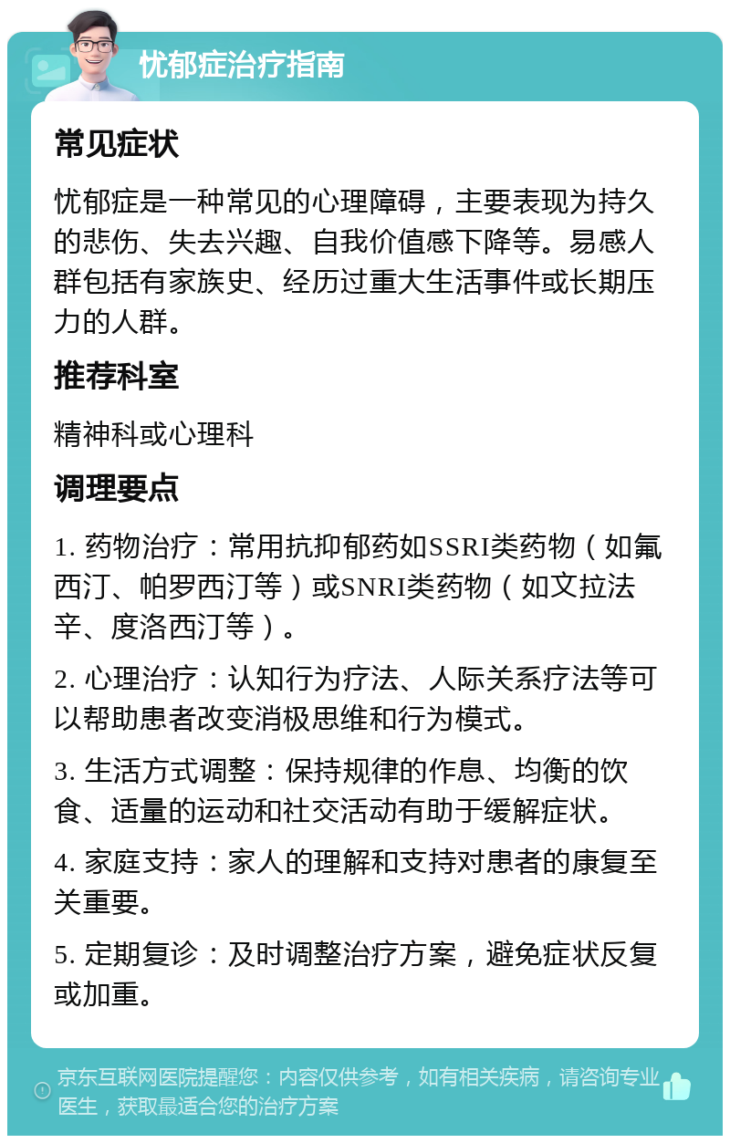 忧郁症治疗指南 常见症状 忧郁症是一种常见的心理障碍，主要表现为持久的悲伤、失去兴趣、自我价值感下降等。易感人群包括有家族史、经历过重大生活事件或长期压力的人群。 推荐科室 精神科或心理科 调理要点 1. 药物治疗：常用抗抑郁药如SSRI类药物（如氟西汀、帕罗西汀等）或SNRI类药物（如文拉法辛、度洛西汀等）。 2. 心理治疗：认知行为疗法、人际关系疗法等可以帮助患者改变消极思维和行为模式。 3. 生活方式调整：保持规律的作息、均衡的饮食、适量的运动和社交活动有助于缓解症状。 4. 家庭支持：家人的理解和支持对患者的康复至关重要。 5. 定期复诊：及时调整治疗方案，避免症状反复或加重。