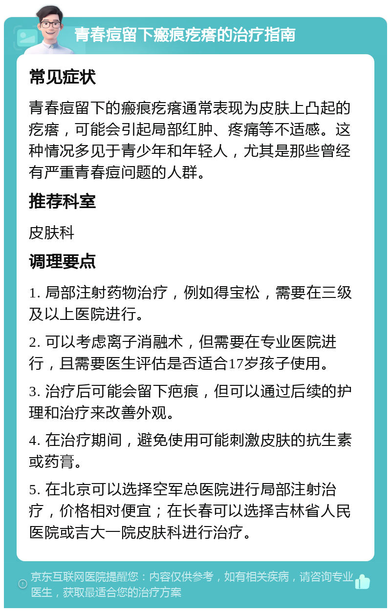 青春痘留下瘢痕疙瘩的治疗指南 常见症状 青春痘留下的瘢痕疙瘩通常表现为皮肤上凸起的疙瘩，可能会引起局部红肿、疼痛等不适感。这种情况多见于青少年和年轻人，尤其是那些曾经有严重青春痘问题的人群。 推荐科室 皮肤科 调理要点 1. 局部注射药物治疗，例如得宝松，需要在三级及以上医院进行。 2. 可以考虑离子消融术，但需要在专业医院进行，且需要医生评估是否适合17岁孩子使用。 3. 治疗后可能会留下疤痕，但可以通过后续的护理和治疗来改善外观。 4. 在治疗期间，避免使用可能刺激皮肤的抗生素或药膏。 5. 在北京可以选择空军总医院进行局部注射治疗，价格相对便宜；在长春可以选择吉林省人民医院或吉大一院皮肤科进行治疗。