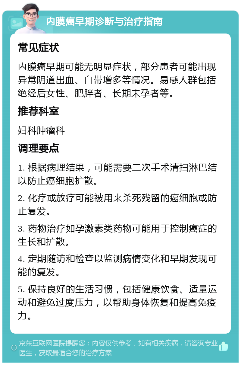 内膜癌早期诊断与治疗指南 常见症状 内膜癌早期可能无明显症状，部分患者可能出现异常阴道出血、白带增多等情况。易感人群包括绝经后女性、肥胖者、长期未孕者等。 推荐科室 妇科肿瘤科 调理要点 1. 根据病理结果，可能需要二次手术清扫淋巴结以防止癌细胞扩散。 2. 化疗或放疗可能被用来杀死残留的癌细胞或防止复发。 3. 药物治疗如孕激素类药物可能用于控制癌症的生长和扩散。 4. 定期随访和检查以监测病情变化和早期发现可能的复发。 5. 保持良好的生活习惯，包括健康饮食、适量运动和避免过度压力，以帮助身体恢复和提高免疫力。