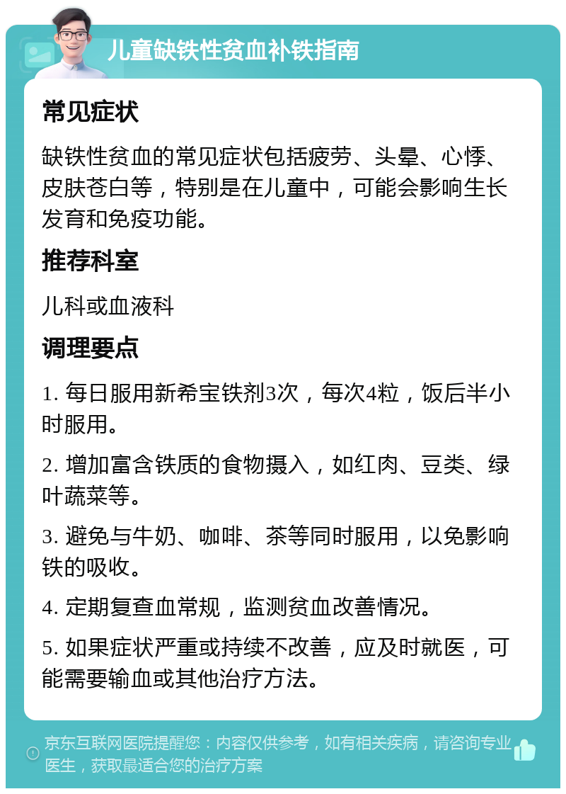 儿童缺铁性贫血补铁指南 常见症状 缺铁性贫血的常见症状包括疲劳、头晕、心悸、皮肤苍白等，特别是在儿童中，可能会影响生长发育和免疫功能。 推荐科室 儿科或血液科 调理要点 1. 每日服用新希宝铁剂3次，每次4粒，饭后半小时服用。 2. 增加富含铁质的食物摄入，如红肉、豆类、绿叶蔬菜等。 3. 避免与牛奶、咖啡、茶等同时服用，以免影响铁的吸收。 4. 定期复查血常规，监测贫血改善情况。 5. 如果症状严重或持续不改善，应及时就医，可能需要输血或其他治疗方法。