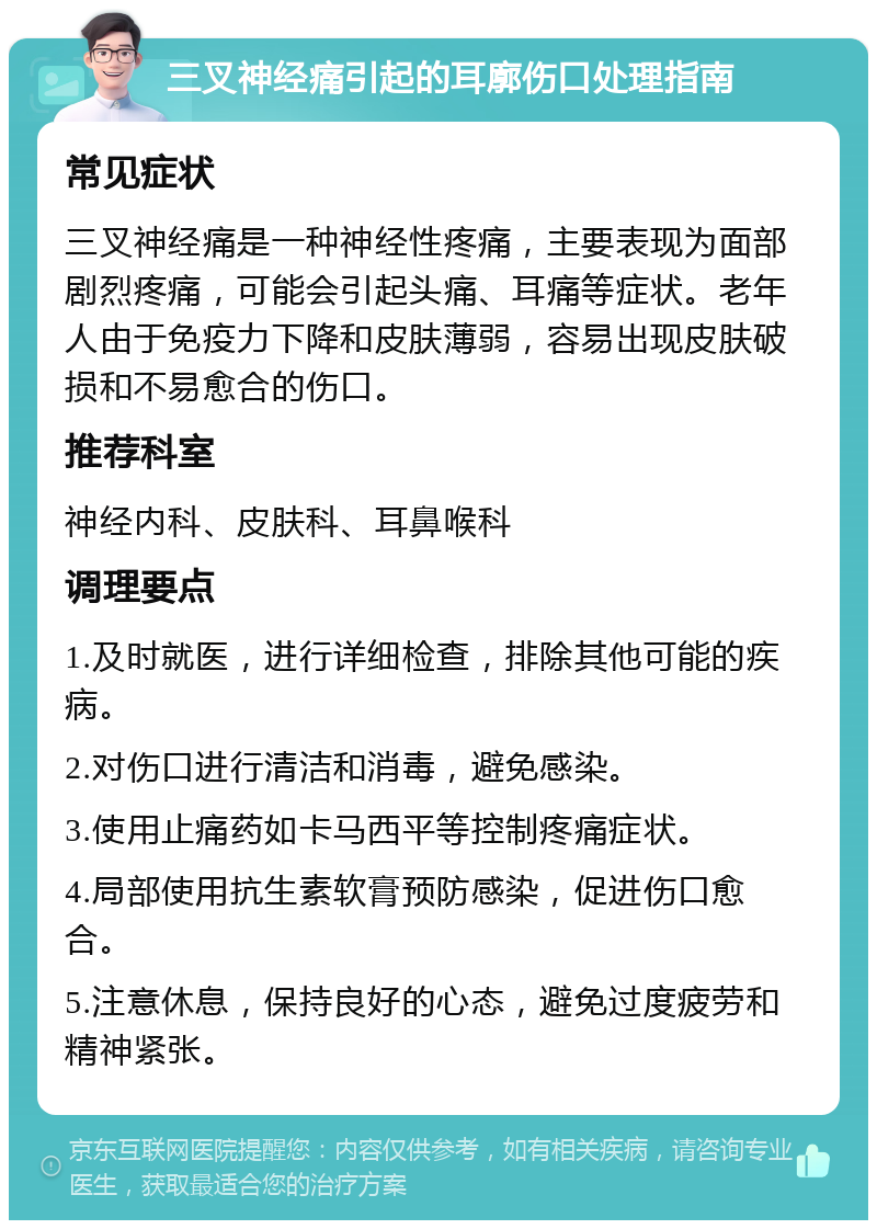 三叉神经痛引起的耳廓伤口处理指南 常见症状 三叉神经痛是一种神经性疼痛，主要表现为面部剧烈疼痛，可能会引起头痛、耳痛等症状。老年人由于免疫力下降和皮肤薄弱，容易出现皮肤破损和不易愈合的伤口。 推荐科室 神经内科、皮肤科、耳鼻喉科 调理要点 1.及时就医，进行详细检查，排除其他可能的疾病。 2.对伤口进行清洁和消毒，避免感染。 3.使用止痛药如卡马西平等控制疼痛症状。 4.局部使用抗生素软膏预防感染，促进伤口愈合。 5.注意休息，保持良好的心态，避免过度疲劳和精神紧张。