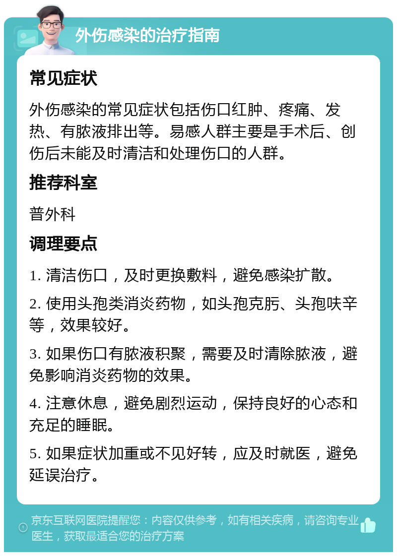 外伤感染的治疗指南 常见症状 外伤感染的常见症状包括伤口红肿、疼痛、发热、有脓液排出等。易感人群主要是手术后、创伤后未能及时清洁和处理伤口的人群。 推荐科室 普外科 调理要点 1. 清洁伤口，及时更换敷料，避免感染扩散。 2. 使用头孢类消炎药物，如头孢克肟、头孢呋辛等，效果较好。 3. 如果伤口有脓液积聚，需要及时清除脓液，避免影响消炎药物的效果。 4. 注意休息，避免剧烈运动，保持良好的心态和充足的睡眠。 5. 如果症状加重或不见好转，应及时就医，避免延误治疗。