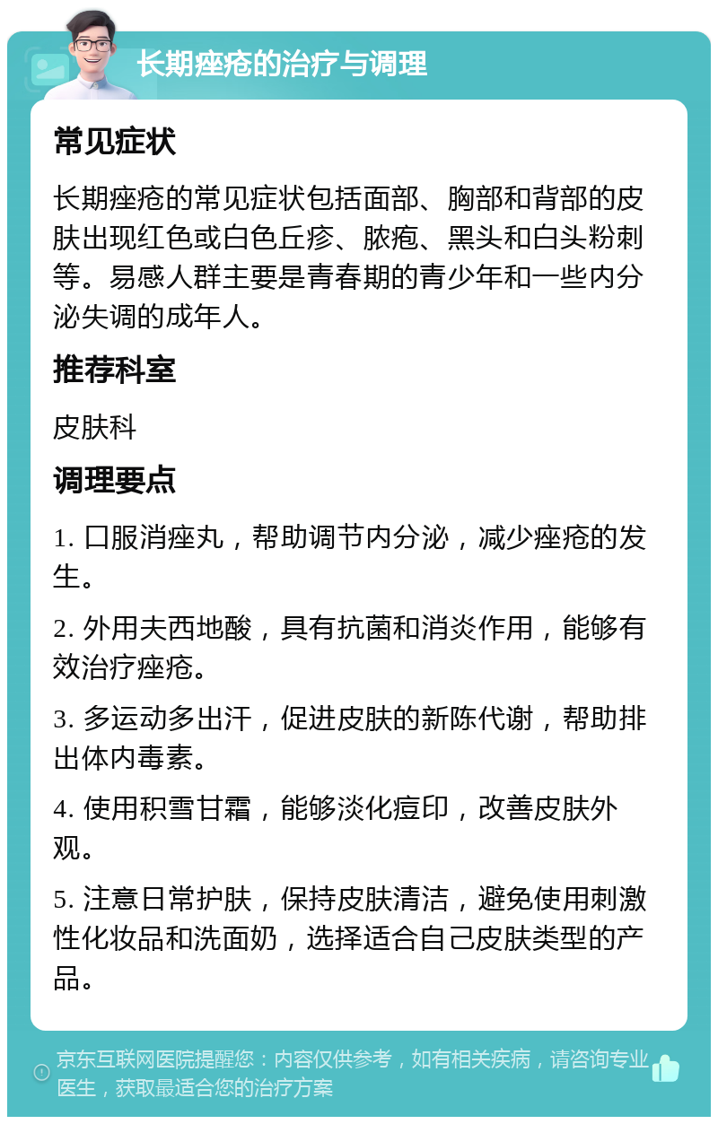 长期痤疮的治疗与调理 常见症状 长期痤疮的常见症状包括面部、胸部和背部的皮肤出现红色或白色丘疹、脓疱、黑头和白头粉刺等。易感人群主要是青春期的青少年和一些内分泌失调的成年人。 推荐科室 皮肤科 调理要点 1. 口服消痤丸，帮助调节内分泌，减少痤疮的发生。 2. 外用夫西地酸，具有抗菌和消炎作用，能够有效治疗痤疮。 3. 多运动多出汗，促进皮肤的新陈代谢，帮助排出体内毒素。 4. 使用积雪甘霜，能够淡化痘印，改善皮肤外观。 5. 注意日常护肤，保持皮肤清洁，避免使用刺激性化妆品和洗面奶，选择适合自己皮肤类型的产品。