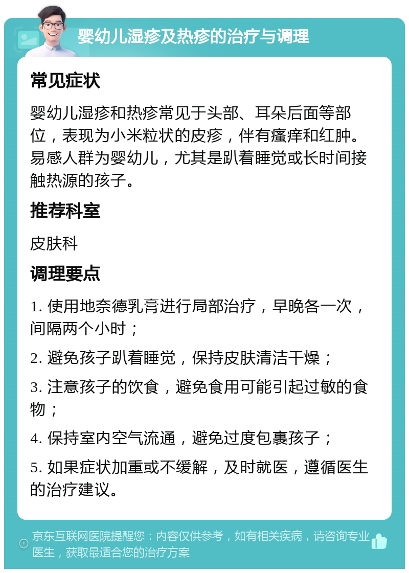 婴幼儿湿疹及热疹的治疗与调理 常见症状 婴幼儿湿疹和热疹常见于头部、耳朵后面等部位，表现为小米粒状的皮疹，伴有瘙痒和红肿。易感人群为婴幼儿，尤其是趴着睡觉或长时间接触热源的孩子。 推荐科室 皮肤科 调理要点 1. 使用地奈德乳膏进行局部治疗，早晚各一次，间隔两个小时； 2. 避免孩子趴着睡觉，保持皮肤清洁干燥； 3. 注意孩子的饮食，避免食用可能引起过敏的食物； 4. 保持室内空气流通，避免过度包裹孩子； 5. 如果症状加重或不缓解，及时就医，遵循医生的治疗建议。