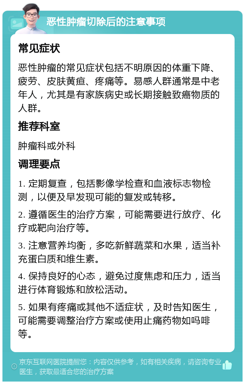 恶性肿瘤切除后的注意事项 常见症状 恶性肿瘤的常见症状包括不明原因的体重下降、疲劳、皮肤黄疸、疼痛等。易感人群通常是中老年人，尤其是有家族病史或长期接触致癌物质的人群。 推荐科室 肿瘤科或外科 调理要点 1. 定期复查，包括影像学检查和血液标志物检测，以便及早发现可能的复发或转移。 2. 遵循医生的治疗方案，可能需要进行放疗、化疗或靶向治疗等。 3. 注意营养均衡，多吃新鲜蔬菜和水果，适当补充蛋白质和维生素。 4. 保持良好的心态，避免过度焦虑和压力，适当进行体育锻炼和放松活动。 5. 如果有疼痛或其他不适症状，及时告知医生，可能需要调整治疗方案或使用止痛药物如吗啡等。