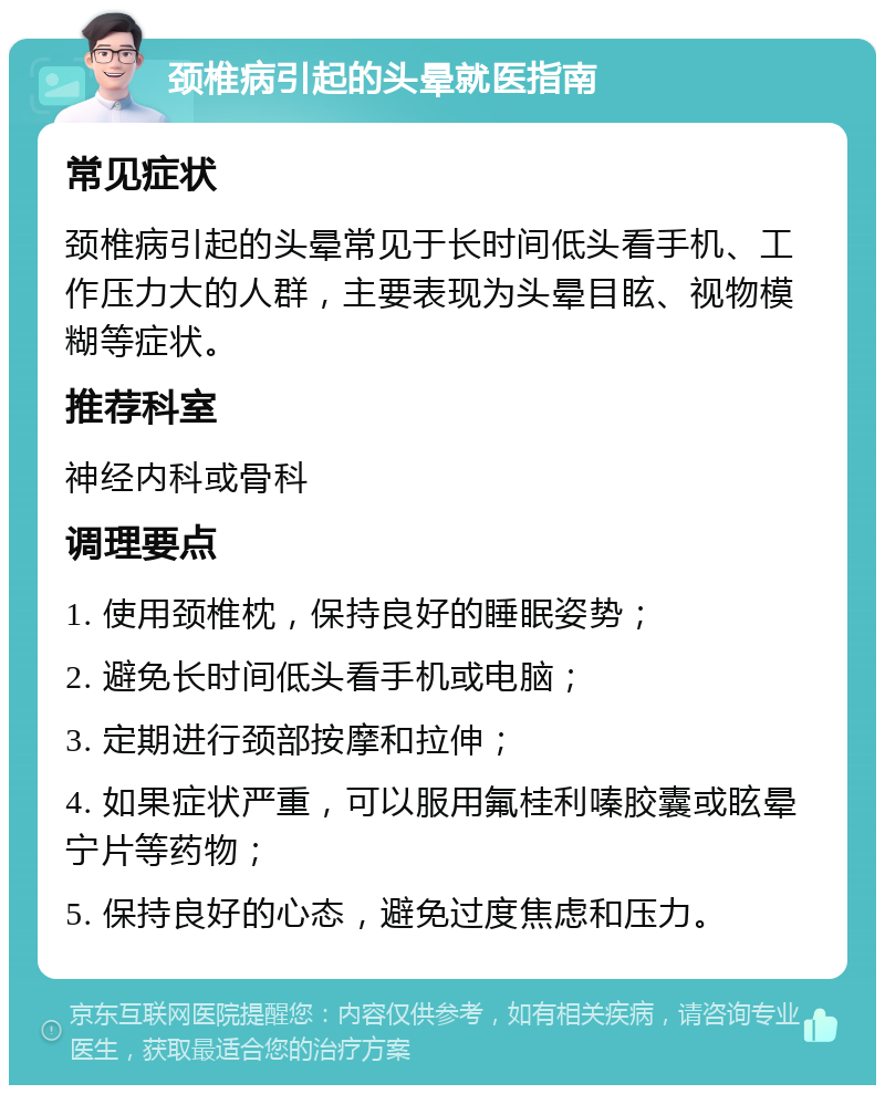 颈椎病引起的头晕就医指南 常见症状 颈椎病引起的头晕常见于长时间低头看手机、工作压力大的人群，主要表现为头晕目眩、视物模糊等症状。 推荐科室 神经内科或骨科 调理要点 1. 使用颈椎枕，保持良好的睡眠姿势； 2. 避免长时间低头看手机或电脑； 3. 定期进行颈部按摩和拉伸； 4. 如果症状严重，可以服用氟桂利嗪胶囊或眩晕宁片等药物； 5. 保持良好的心态，避免过度焦虑和压力。