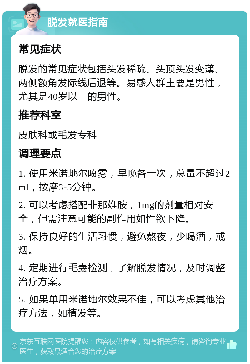 脱发就医指南 常见症状 脱发的常见症状包括头发稀疏、头顶头发变薄、两侧额角发际线后退等。易感人群主要是男性，尤其是40岁以上的男性。 推荐科室 皮肤科或毛发专科 调理要点 1. 使用米诺地尔喷雾，早晚各一次，总量不超过2ml，按摩3-5分钟。 2. 可以考虑搭配非那雄胺，1mg的剂量相对安全，但需注意可能的副作用如性欲下降。 3. 保持良好的生活习惯，避免熬夜，少喝酒，戒烟。 4. 定期进行毛囊检测，了解脱发情况，及时调整治疗方案。 5. 如果单用米诺地尔效果不佳，可以考虑其他治疗方法，如植发等。