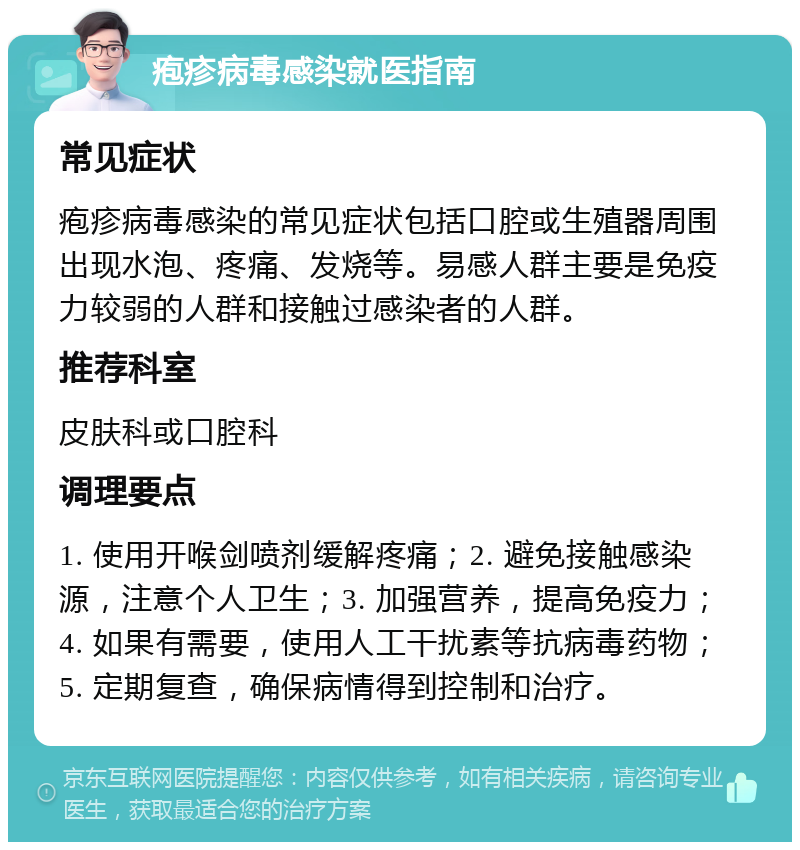 疱疹病毒感染就医指南 常见症状 疱疹病毒感染的常见症状包括口腔或生殖器周围出现水泡、疼痛、发烧等。易感人群主要是免疫力较弱的人群和接触过感染者的人群。 推荐科室 皮肤科或口腔科 调理要点 1. 使用开喉剑喷剂缓解疼痛；2. 避免接触感染源，注意个人卫生；3. 加强营养，提高免疫力；4. 如果有需要，使用人工干扰素等抗病毒药物；5. 定期复查，确保病情得到控制和治疗。