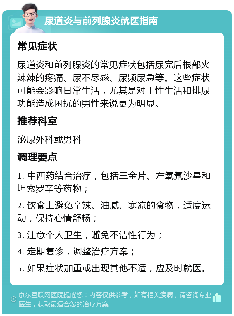 尿道炎与前列腺炎就医指南 常见症状 尿道炎和前列腺炎的常见症状包括尿完后根部火辣辣的疼痛、尿不尽感、尿频尿急等。这些症状可能会影响日常生活，尤其是对于性生活和排尿功能造成困扰的男性来说更为明显。 推荐科室 泌尿外科或男科 调理要点 1. 中西药结合治疗，包括三金片、左氧氟沙星和坦索罗辛等药物； 2. 饮食上避免辛辣、油腻、寒凉的食物，适度运动，保持心情舒畅； 3. 注意个人卫生，避免不洁性行为； 4. 定期复诊，调整治疗方案； 5. 如果症状加重或出现其他不适，应及时就医。