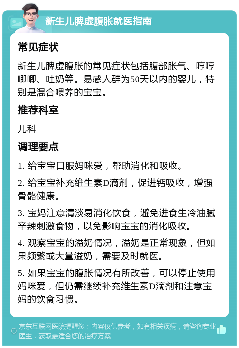 新生儿脾虚腹胀就医指南 常见症状 新生儿脾虚腹胀的常见症状包括腹部胀气、哼哼唧唧、吐奶等。易感人群为50天以内的婴儿，特别是混合喂养的宝宝。 推荐科室 儿科 调理要点 1. 给宝宝口服妈咪爱，帮助消化和吸收。 2. 给宝宝补充维生素D滴剂，促进钙吸收，增强骨骼健康。 3. 宝妈注意清淡易消化饮食，避免进食生冷油腻辛辣刺激食物，以免影响宝宝的消化吸收。 4. 观察宝宝的溢奶情况，溢奶是正常现象，但如果频繁或大量溢奶，需要及时就医。 5. 如果宝宝的腹胀情况有所改善，可以停止使用妈咪爱，但仍需继续补充维生素D滴剂和注意宝妈的饮食习惯。