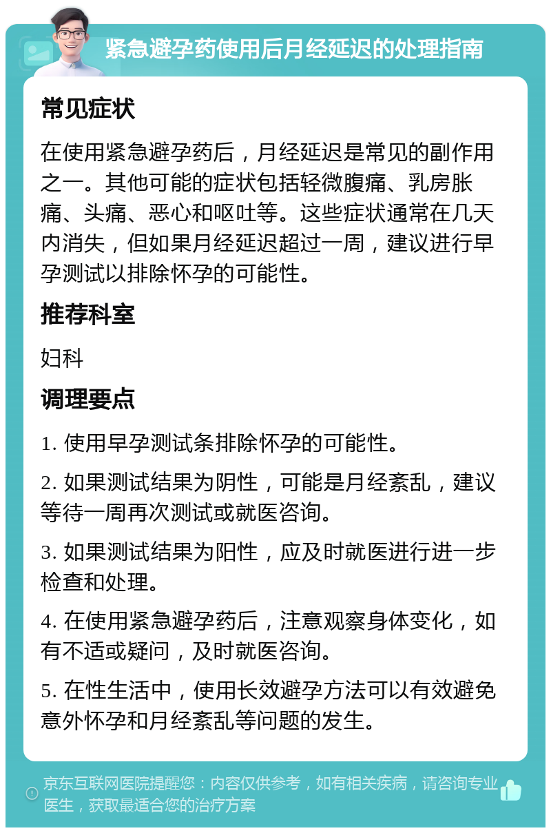 紧急避孕药使用后月经延迟的处理指南 常见症状 在使用紧急避孕药后，月经延迟是常见的副作用之一。其他可能的症状包括轻微腹痛、乳房胀痛、头痛、恶心和呕吐等。这些症状通常在几天内消失，但如果月经延迟超过一周，建议进行早孕测试以排除怀孕的可能性。 推荐科室 妇科 调理要点 1. 使用早孕测试条排除怀孕的可能性。 2. 如果测试结果为阴性，可能是月经紊乱，建议等待一周再次测试或就医咨询。 3. 如果测试结果为阳性，应及时就医进行进一步检查和处理。 4. 在使用紧急避孕药后，注意观察身体变化，如有不适或疑问，及时就医咨询。 5. 在性生活中，使用长效避孕方法可以有效避免意外怀孕和月经紊乱等问题的发生。