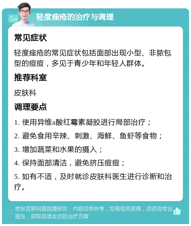 轻度痤疮的治疗与调理 常见症状 轻度痤疮的常见症状包括面部出现小型、非脓包型的痘痘，多见于青少年和年轻人群体。 推荐科室 皮肤科 调理要点 1. 使用异维a酸红霉素凝胶进行局部治疗； 2. 避免食用辛辣、刺激、海鲜、鱼虾等食物； 3. 增加蔬菜和水果的摄入； 4. 保持面部清洁，避免挤压痘痘； 5. 如有不适，及时就诊皮肤科医生进行诊断和治疗。