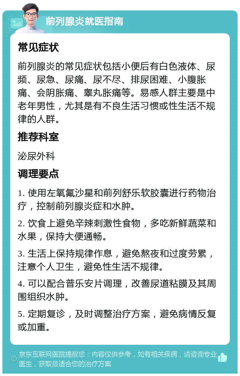 前列腺炎就医指南 常见症状 前列腺炎的常见症状包括小便后有白色液体、尿频、尿急、尿痛、尿不尽、排尿困难、小腹胀痛、会阴胀痛、睾丸胀痛等。易感人群主要是中老年男性，尤其是有不良生活习惯或性生活不规律的人群。 推荐科室 泌尿外科 调理要点 1. 使用左氧氟沙星和前列舒乐软胶囊进行药物治疗，控制前列腺炎症和水肿。 2. 饮食上避免辛辣刺激性食物，多吃新鲜蔬菜和水果，保持大便通畅。 3. 生活上保持规律作息，避免熬夜和过度劳累，注意个人卫生，避免性生活不规律。 4. 可以配合普乐安片调理，改善尿道粘膜及其周围组织水肿。 5. 定期复诊，及时调整治疗方案，避免病情反复或加重。