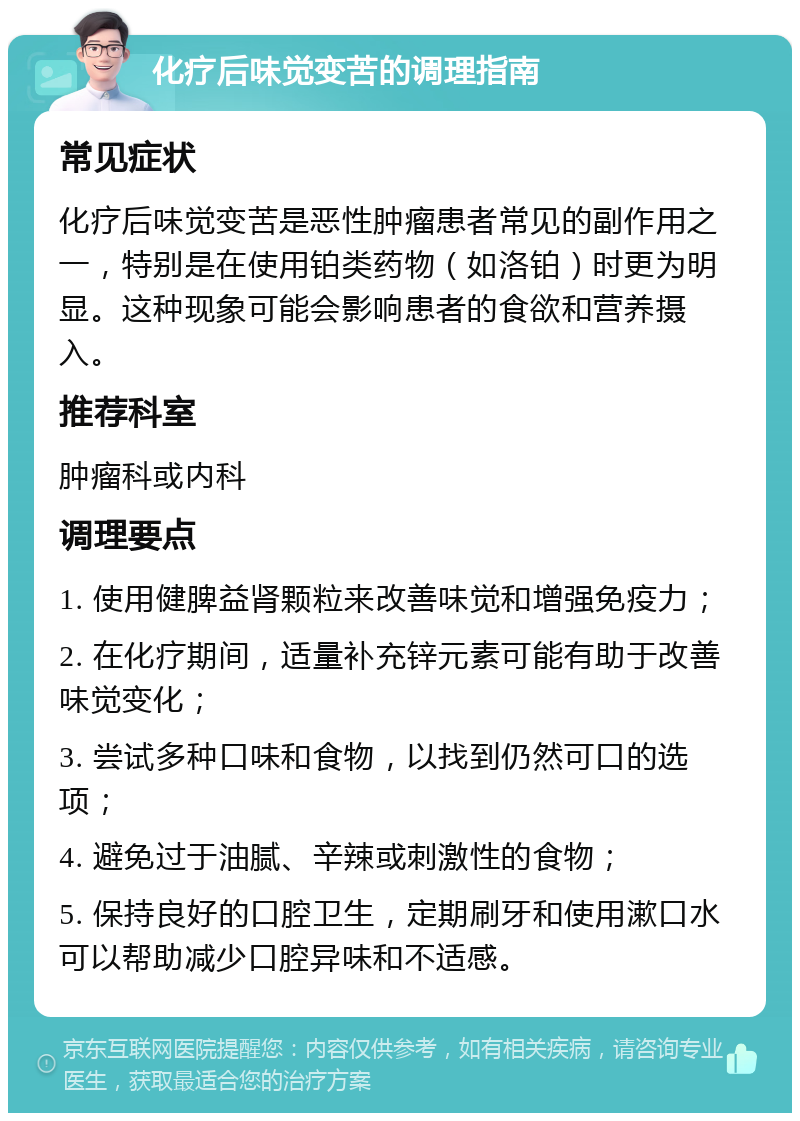 化疗后味觉变苦的调理指南 常见症状 化疗后味觉变苦是恶性肿瘤患者常见的副作用之一，特别是在使用铂类药物（如洛铂）时更为明显。这种现象可能会影响患者的食欲和营养摄入。 推荐科室 肿瘤科或内科 调理要点 1. 使用健脾益肾颗粒来改善味觉和增强免疫力； 2. 在化疗期间，适量补充锌元素可能有助于改善味觉变化； 3. 尝试多种口味和食物，以找到仍然可口的选项； 4. 避免过于油腻、辛辣或刺激性的食物； 5. 保持良好的口腔卫生，定期刷牙和使用漱口水可以帮助减少口腔异味和不适感。