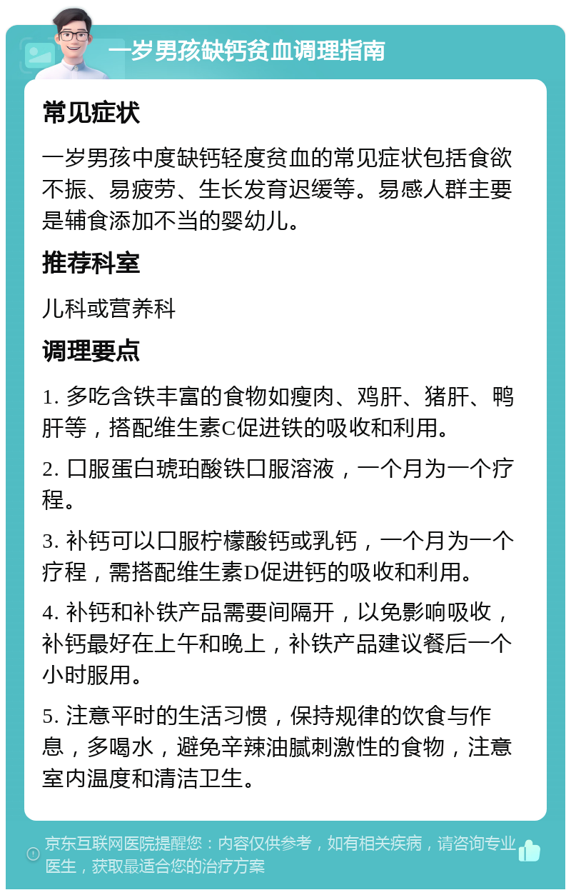 一岁男孩缺钙贫血调理指南 常见症状 一岁男孩中度缺钙轻度贫血的常见症状包括食欲不振、易疲劳、生长发育迟缓等。易感人群主要是辅食添加不当的婴幼儿。 推荐科室 儿科或营养科 调理要点 1. 多吃含铁丰富的食物如瘦肉、鸡肝、猪肝、鸭肝等，搭配维生素C促进铁的吸收和利用。 2. 口服蛋白琥珀酸铁口服溶液，一个月为一个疗程。 3. 补钙可以口服柠檬酸钙或乳钙，一个月为一个疗程，需搭配维生素D促进钙的吸收和利用。 4. 补钙和补铁产品需要间隔开，以免影响吸收，补钙最好在上午和晚上，补铁产品建议餐后一个小时服用。 5. 注意平时的生活习惯，保持规律的饮食与作息，多喝水，避免辛辣油腻刺激性的食物，注意室内温度和清洁卫生。