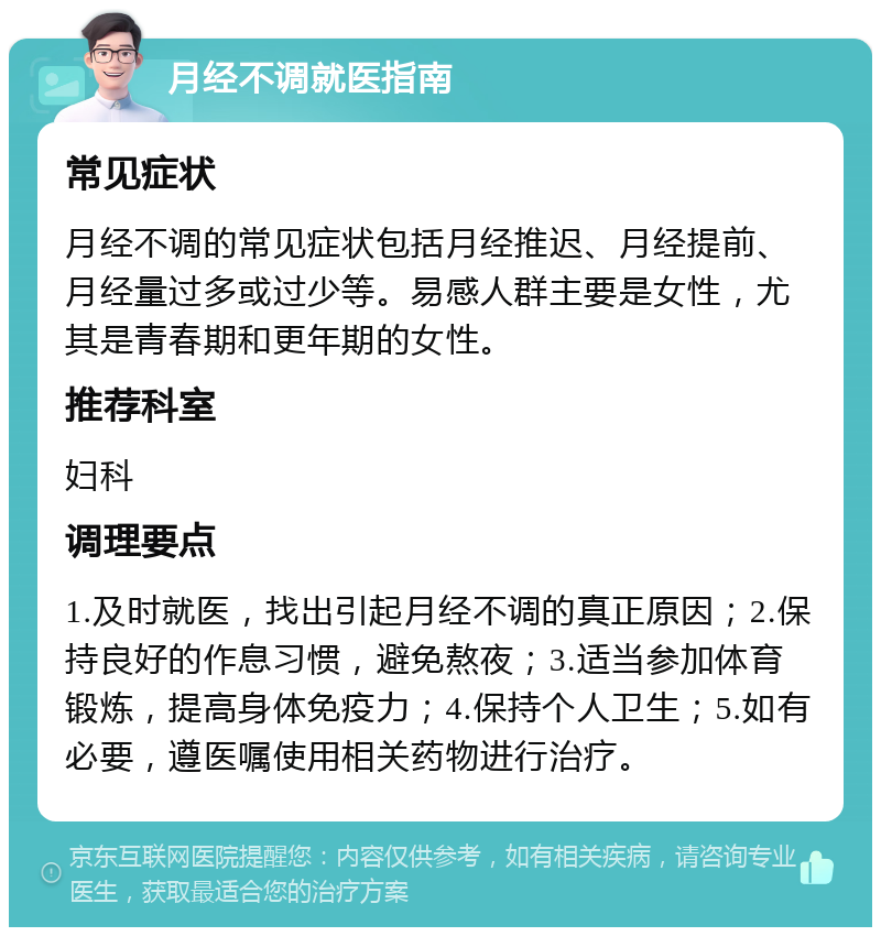 月经不调就医指南 常见症状 月经不调的常见症状包括月经推迟、月经提前、月经量过多或过少等。易感人群主要是女性，尤其是青春期和更年期的女性。 推荐科室 妇科 调理要点 1.及时就医，找出引起月经不调的真正原因；2.保持良好的作息习惯，避免熬夜；3.适当参加体育锻炼，提高身体免疫力；4.保持个人卫生；5.如有必要，遵医嘱使用相关药物进行治疗。