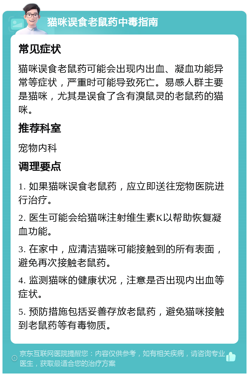 猫咪误食老鼠药中毒指南 常见症状 猫咪误食老鼠药可能会出现内出血、凝血功能异常等症状,严重时可能导致死亡。易感人群主要是猫咪,尤其是误食了含有溴鼠灵的老鼠药的猫咪。 推荐科室 宠物内科 调理要点 1. 如果猫咪误食老鼠药,应立即送往宠物医院进行治疗。 2. 医生可能会给猫咪注射维生素K以帮助恢复凝血功能。 3. 在家中,应清洁猫咪可能接触到的所有表面,避免再次接触老鼠药。 4. 监测猫咪的健康状况,注意是否出现内出血等症状。 5. 预防措施包括妥善存放老鼠药,避免猫咪接触到老鼠药等有毒物质。