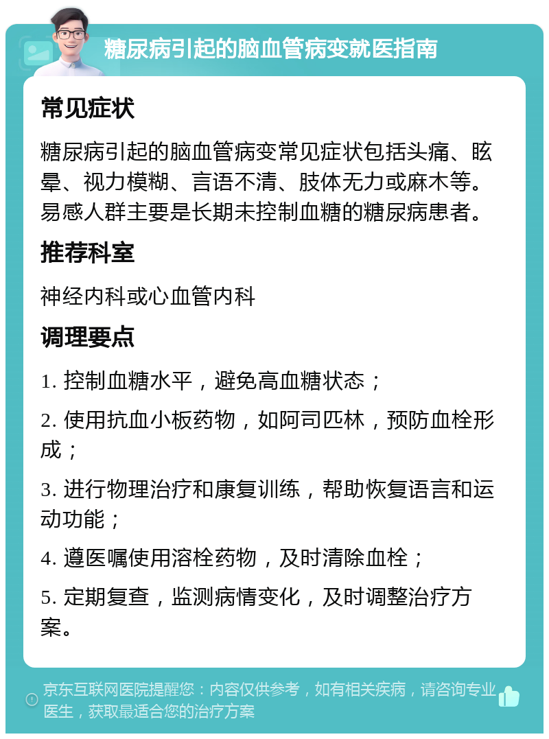 糖尿病引起的脑血管病变就医指南 常见症状 糖尿病引起的脑血管病变常见症状包括头痛、眩晕、视力模糊、言语不清、肢体无力或麻木等。易感人群主要是长期未控制血糖的糖尿病患者。 推荐科室 神经内科或心血管内科 调理要点 1. 控制血糖水平，避免高血糖状态； 2. 使用抗血小板药物，如阿司匹林，预防血栓形成； 3. 进行物理治疗和康复训练，帮助恢复语言和运动功能； 4. 遵医嘱使用溶栓药物，及时清除血栓； 5. 定期复查，监测病情变化，及时调整治疗方案。