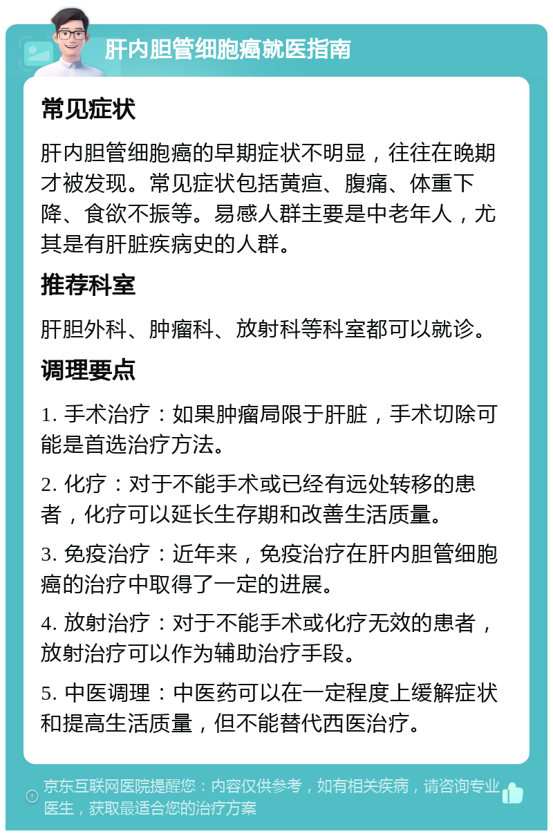 肝内胆管细胞癌就医指南 常见症状 肝内胆管细胞癌的早期症状不明显，往往在晚期才被发现。常见症状包括黄疸、腹痛、体重下降、食欲不振等。易感人群主要是中老年人，尤其是有肝脏疾病史的人群。 推荐科室 肝胆外科、肿瘤科、放射科等科室都可以就诊。 调理要点 1. 手术治疗：如果肿瘤局限于肝脏，手术切除可能是首选治疗方法。 2. 化疗：对于不能手术或已经有远处转移的患者，化疗可以延长生存期和改善生活质量。 3. 免疫治疗：近年来，免疫治疗在肝内胆管细胞癌的治疗中取得了一定的进展。 4. 放射治疗：对于不能手术或化疗无效的患者，放射治疗可以作为辅助治疗手段。 5. 中医调理：中医药可以在一定程度上缓解症状和提高生活质量，但不能替代西医治疗。