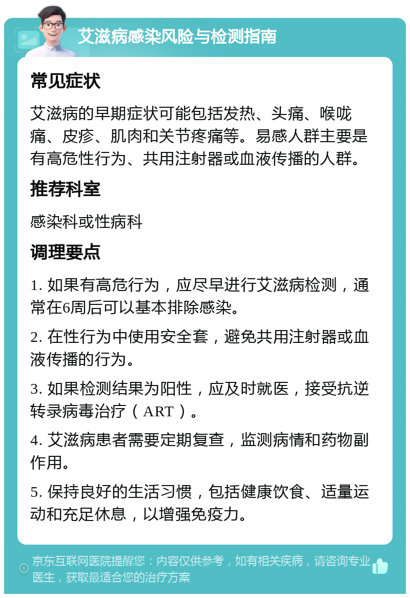 艾滋病感染风险与检测指南 常见症状 艾滋病的早期症状可能包括发热、头痛、喉咙痛、皮疹、肌肉和关节疼痛等。易感人群主要是有高危性行为、共用注射器或血液传播的人群。 推荐科室 感染科或性病科 调理要点 1. 如果有高危行为，应尽早进行艾滋病检测，通常在6周后可以基本排除感染。 2. 在性行为中使用安全套，避免共用注射器或血液传播的行为。 3. 如果检测结果为阳性，应及时就医，接受抗逆转录病毒治疗（ART）。 4. 艾滋病患者需要定期复查，监测病情和药物副作用。 5. 保持良好的生活习惯，包括健康饮食、适量运动和充足休息，以增强免疫力。