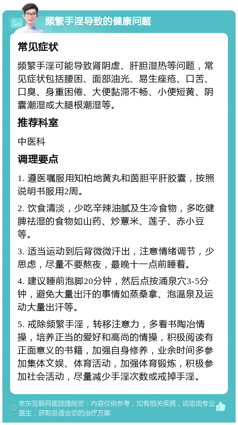 频繁手淫导致的健康问题 常见症状 频繁手淫可能导致肾阴虚、肝胆湿热等问题，常见症状包括腰困、面部油光、易生痤疮、口苦、口臭、身重困倦、大便黏滞不畅、小便短黄、阴囊潮湿或大腿根潮湿等。 推荐科室 中医科 调理要点 1. 遵医嘱服用知柏地黄丸和茵胆平肝胶囊，按照说明书服用2周。 2. 饮食清淡，少吃辛辣油腻及生冷食物，多吃健脾祛湿的食物如山药、炒薏米、莲子、赤小豆等。 3. 适当运动到后背微微汗出，注意情绪调节，少思虑，尽量不要熬夜，最晚十一点前睡着。 4. 建议睡前泡脚20分钟，然后点按涌泉穴3-5分钟，避免大量出汗的事情如蒸桑拿、泡温泉及运动大量出汗等。 5. 戒除频繁手淫，转移注意力，多看书陶冶情操，培养正当的爱好和高尚的情操，积极阅读有正面意义的书籍，加强自身修养，业余时间多参加集体文娱、体育活动，加强体育锻炼，积极参加社会活动，尽量减少手淫次数或戒掉手淫。