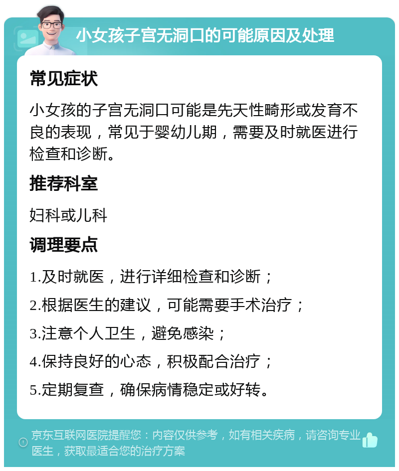 小女孩子宫无洞口的可能原因及处理 常见症状 小女孩的子宫无洞口可能是先天性畸形或发育不良的表现，常见于婴幼儿期，需要及时就医进行检查和诊断。 推荐科室 妇科或儿科 调理要点 1.及时就医，进行详细检查和诊断； 2.根据医生的建议，可能需要手术治疗； 3.注意个人卫生，避免感染； 4.保持良好的心态，积极配合治疗； 5.定期复查，确保病情稳定或好转。