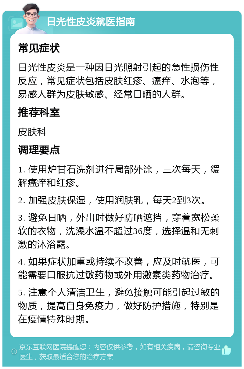 日光性皮炎就医指南 常见症状 日光性皮炎是一种因日光照射引起的急性损伤性反应，常见症状包括皮肤红疹、瘙痒、水泡等，易感人群为皮肤敏感、经常日晒的人群。 推荐科室 皮肤科 调理要点 1. 使用炉甘石洗剂进行局部外涂，三次每天，缓解瘙痒和红疹。 2. 加强皮肤保湿，使用润肤乳，每天2到3次。 3. 避免日晒，外出时做好防晒遮挡，穿着宽松柔软的衣物，洗澡水温不超过36度，选择温和无刺激的沐浴露。 4. 如果症状加重或持续不改善，应及时就医，可能需要口服抗过敏药物或外用激素类药物治疗。 5. 注意个人清洁卫生，避免接触可能引起过敏的物质，提高自身免疫力，做好防护措施，特别是在疫情特殊时期。