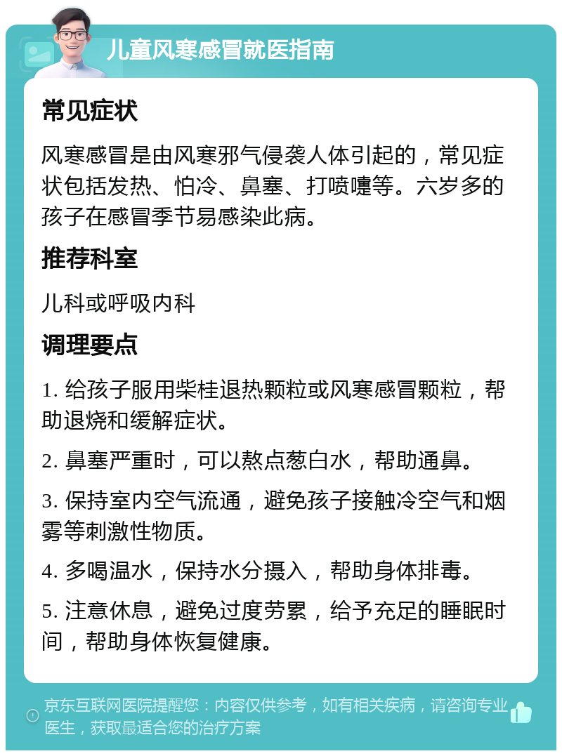 儿童风寒感冒就医指南 常见症状 风寒感冒是由风寒邪气侵袭人体引起的，常见症状包括发热、怕冷、鼻塞、打喷嚏等。六岁多的孩子在感冒季节易感染此病。 推荐科室 儿科或呼吸内科 调理要点 1. 给孩子服用柴桂退热颗粒或风寒感冒颗粒，帮助退烧和缓解症状。 2. 鼻塞严重时，可以熬点葱白水，帮助通鼻。 3. 保持室内空气流通，避免孩子接触冷空气和烟雾等刺激性物质。 4. 多喝温水，保持水分摄入，帮助身体排毒。 5. 注意休息，避免过度劳累，给予充足的睡眠时间，帮助身体恢复健康。