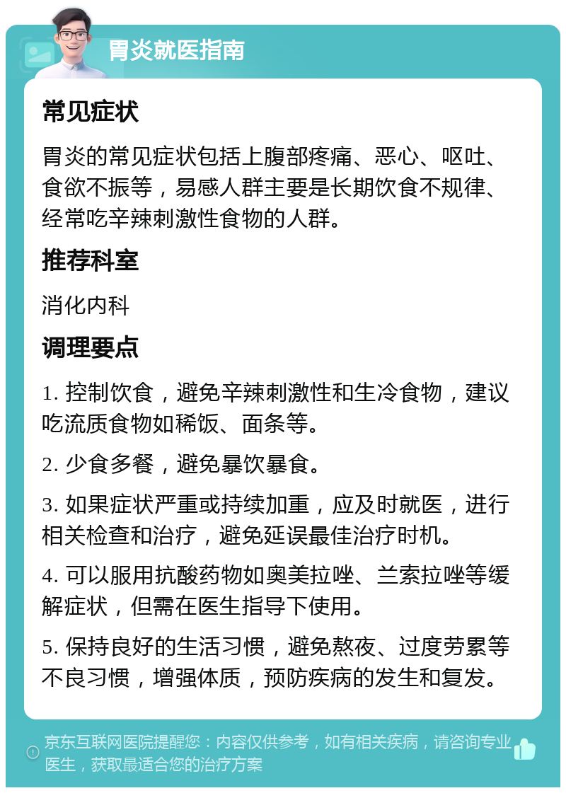 胃炎就医指南 常见症状 胃炎的常见症状包括上腹部疼痛、恶心、呕吐、食欲不振等，易感人群主要是长期饮食不规律、经常吃辛辣刺激性食物的人群。 推荐科室 消化内科 调理要点 1. 控制饮食，避免辛辣刺激性和生冷食物，建议吃流质食物如稀饭、面条等。 2. 少食多餐，避免暴饮暴食。 3. 如果症状严重或持续加重，应及时就医，进行相关检查和治疗，避免延误最佳治疗时机。 4. 可以服用抗酸药物如奥美拉唑、兰索拉唑等缓解症状，但需在医生指导下使用。 5. 保持良好的生活习惯，避免熬夜、过度劳累等不良习惯，增强体质，预防疾病的发生和复发。