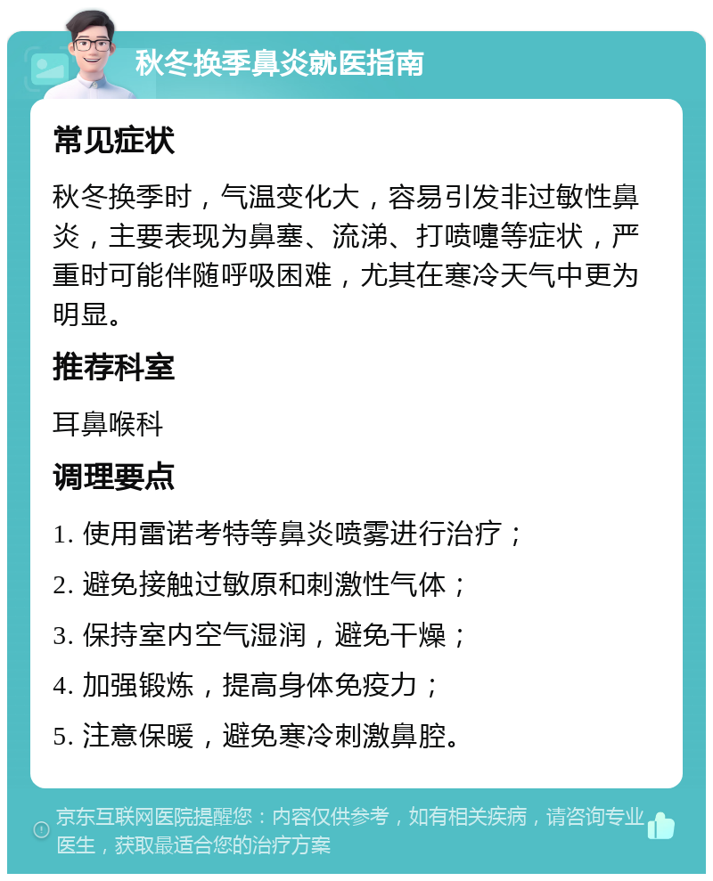 秋冬换季鼻炎就医指南 常见症状 秋冬换季时，气温变化大，容易引发非过敏性鼻炎，主要表现为鼻塞、流涕、打喷嚏等症状，严重时可能伴随呼吸困难，尤其在寒冷天气中更为明显。 推荐科室 耳鼻喉科 调理要点 1. 使用雷诺考特等鼻炎喷雾进行治疗； 2. 避免接触过敏原和刺激性气体； 3. 保持室内空气湿润，避免干燥； 4. 加强锻炼，提高身体免疫力； 5. 注意保暖，避免寒冷刺激鼻腔。