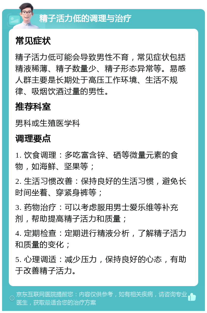 精子活力低的调理与治疗 常见症状 精子活力低可能会导致男性不育，常见症状包括精液稀薄、精子数量少、精子形态异常等。易感人群主要是长期处于高压工作环境、生活不规律、吸烟饮酒过量的男性。 推荐科室 男科或生殖医学科 调理要点 1. 饮食调理：多吃富含锌、硒等微量元素的食物，如海鲜、坚果等； 2. 生活习惯改善：保持良好的生活习惯，避免长时间坐着、穿紧身裤等； 3. 药物治疗：可以考虑服用男士爱乐维等补充剂，帮助提高精子活力和质量； 4. 定期检查：定期进行精液分析，了解精子活力和质量的变化； 5. 心理调适：减少压力，保持良好的心态，有助于改善精子活力。