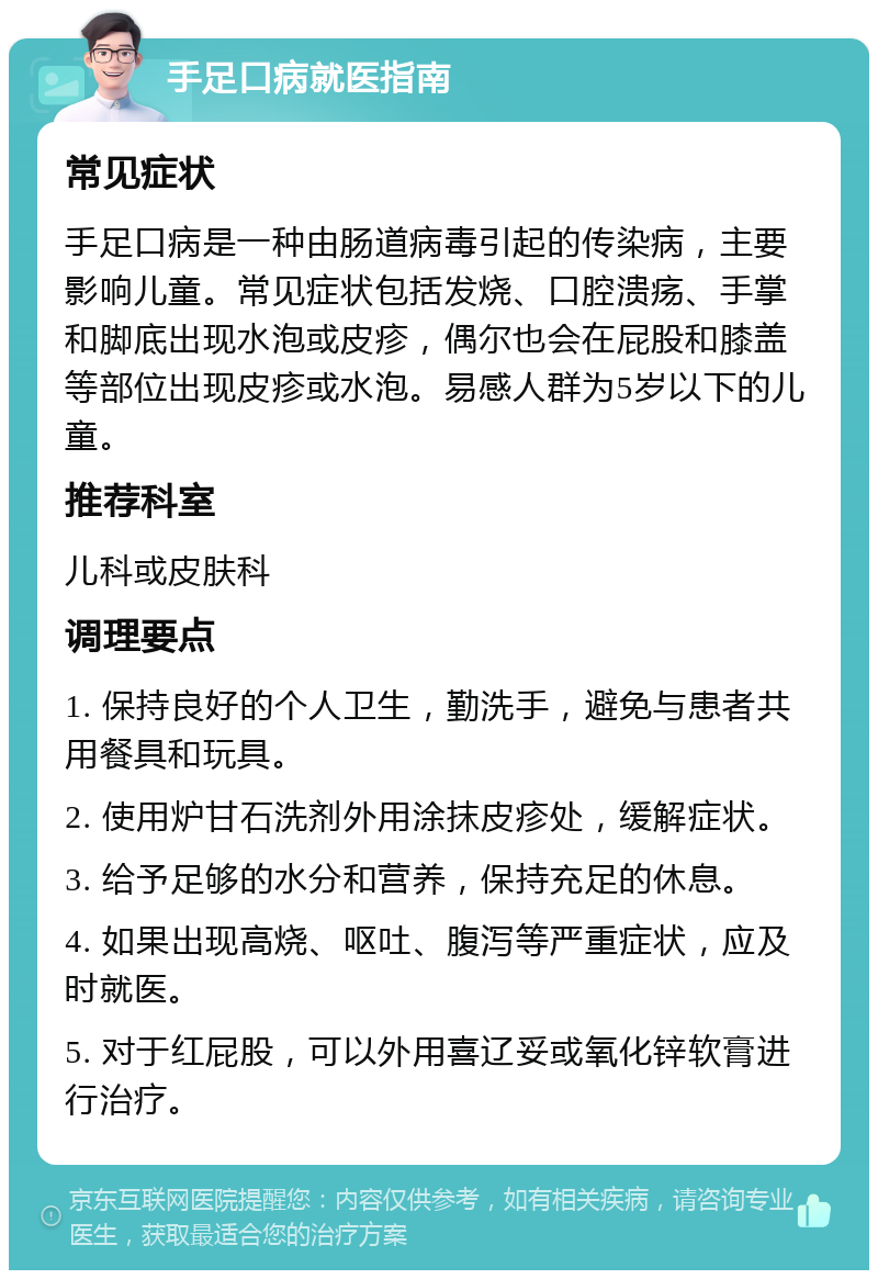 手足口病就医指南 常见症状 手足口病是一种由肠道病毒引起的传染病，主要影响儿童。常见症状包括发烧、口腔溃疡、手掌和脚底出现水泡或皮疹，偶尔也会在屁股和膝盖等部位出现皮疹或水泡。易感人群为5岁以下的儿童。 推荐科室 儿科或皮肤科 调理要点 1. 保持良好的个人卫生，勤洗手，避免与患者共用餐具和玩具。 2. 使用炉甘石洗剂外用涂抹皮疹处，缓解症状。 3. 给予足够的水分和营养，保持充足的休息。 4. 如果出现高烧、呕吐、腹泻等严重症状，应及时就医。 5. 对于红屁股，可以外用喜辽妥或氧化锌软膏进行治疗。