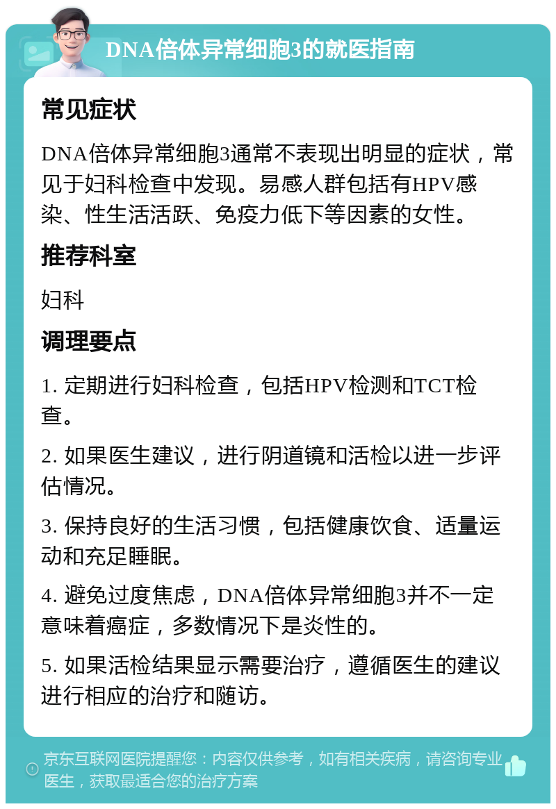 DNA倍体异常细胞3的就医指南 常见症状 DNA倍体异常细胞3通常不表现出明显的症状，常见于妇科检查中发现。易感人群包括有HPV感染、性生活活跃、免疫力低下等因素的女性。 推荐科室 妇科 调理要点 1. 定期进行妇科检查，包括HPV检测和TCT检查。 2. 如果医生建议，进行阴道镜和活检以进一步评估情况。 3. 保持良好的生活习惯，包括健康饮食、适量运动和充足睡眠。 4. 避免过度焦虑，DNA倍体异常细胞3并不一定意味着癌症，多数情况下是炎性的。 5. 如果活检结果显示需要治疗，遵循医生的建议进行相应的治疗和随访。