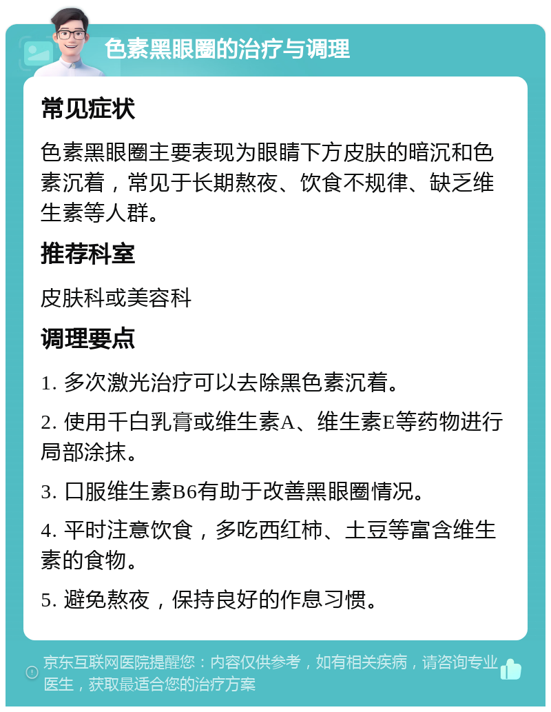 色素黑眼圈的治疗与调理 常见症状 色素黑眼圈主要表现为眼睛下方皮肤的暗沉和色素沉着，常见于长期熬夜、饮食不规律、缺乏维生素等人群。 推荐科室 皮肤科或美容科 调理要点 1. 多次激光治疗可以去除黑色素沉着。 2. 使用千白乳膏或维生素A、维生素E等药物进行局部涂抹。 3. 口服维生素B6有助于改善黑眼圈情况。 4. 平时注意饮食，多吃西红柿、土豆等富含维生素的食物。 5. 避免熬夜，保持良好的作息习惯。