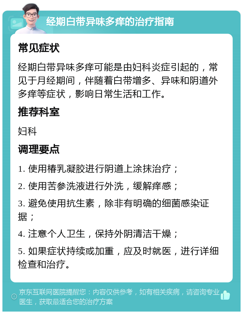 经期白带异味多痒的治疗指南 常见症状 经期白带异味多痒可能是由妇科炎症引起的，常见于月经期间，伴随着白带增多、异味和阴道外多痒等症状，影响日常生活和工作。 推荐科室 妇科 调理要点 1. 使用椿乳凝胶进行阴道上涂抹治疗； 2. 使用苦参洗液进行外洗，缓解痒感； 3. 避免使用抗生素，除非有明确的细菌感染证据； 4. 注意个人卫生，保持外阴清洁干燥； 5. 如果症状持续或加重，应及时就医，进行详细检查和治疗。