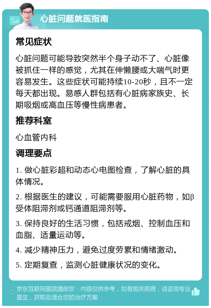 心脏问题就医指南 常见症状 心脏问题可能导致突然半个身子动不了、心脏像被抓住一样的感觉，尤其在伸懒腰或大喘气时更容易发生。这些症状可能持续10-20秒，且不一定每天都出现。易感人群包括有心脏病家族史、长期吸烟或高血压等慢性病患者。 推荐科室 心血管内科 调理要点 1. 做心脏彩超和动态心电图检查，了解心脏的具体情况。 2. 根据医生的建议，可能需要服用心脏药物，如β受体阻滞剂或钙通道阻滞剂等。 3. 保持良好的生活习惯，包括戒烟、控制血压和血脂、适量运动等。 4. 减少精神压力，避免过度劳累和情绪激动。 5. 定期复查，监测心脏健康状况的变化。