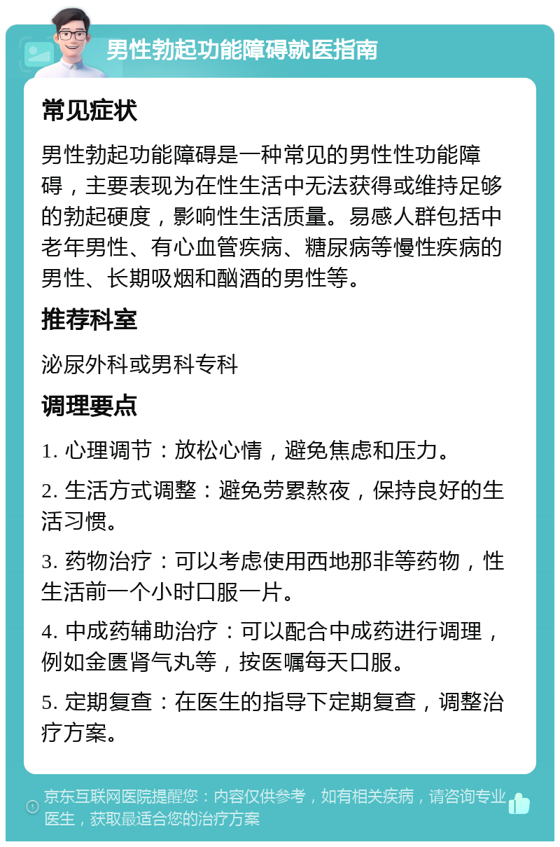 男性勃起功能障碍就医指南 常见症状 男性勃起功能障碍是一种常见的男性性功能障碍，主要表现为在性生活中无法获得或维持足够的勃起硬度，影响性生活质量。易感人群包括中老年男性、有心血管疾病、糖尿病等慢性疾病的男性、长期吸烟和酗酒的男性等。 推荐科室 泌尿外科或男科专科 调理要点 1. 心理调节：放松心情，避免焦虑和压力。 2. 生活方式调整：避免劳累熬夜，保持良好的生活习惯。 3. 药物治疗：可以考虑使用西地那非等药物，性生活前一个小时口服一片。 4. 中成药辅助治疗：可以配合中成药进行调理，例如金匮肾气丸等，按医嘱每天口服。 5. 定期复查：在医生的指导下定期复查，调整治疗方案。