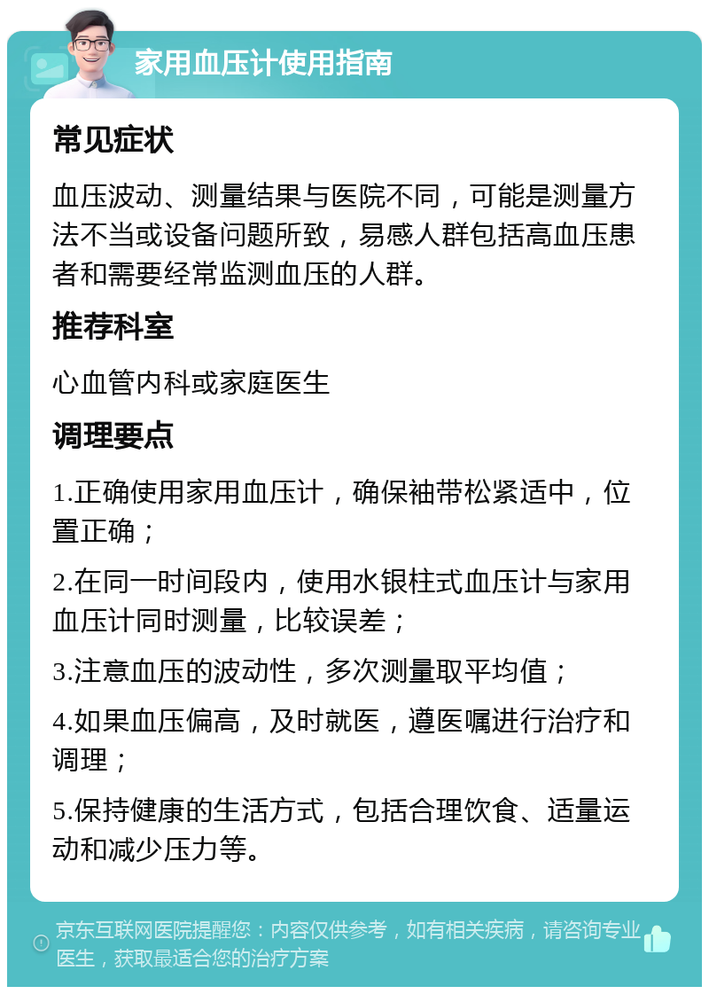 家用血压计使用指南 常见症状 血压波动、测量结果与医院不同，可能是测量方法不当或设备问题所致，易感人群包括高血压患者和需要经常监测血压的人群。 推荐科室 心血管内科或家庭医生 调理要点 1.正确使用家用血压计，确保袖带松紧适中，位置正确； 2.在同一时间段内，使用水银柱式血压计与家用血压计同时测量，比较误差； 3.注意血压的波动性，多次测量取平均值； 4.如果血压偏高，及时就医，遵医嘱进行治疗和调理； 5.保持健康的生活方式，包括合理饮食、适量运动和减少压力等。