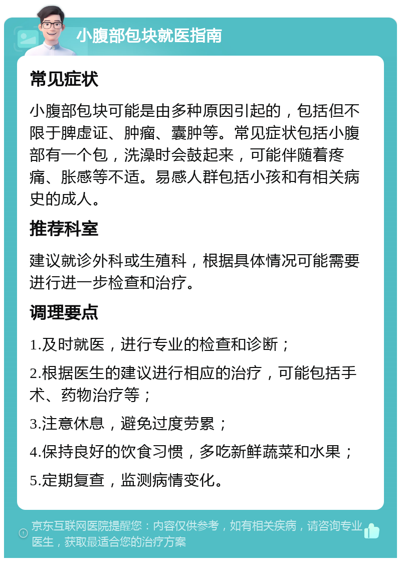 小腹部包块就医指南 常见症状 小腹部包块可能是由多种原因引起的，包括但不限于脾虚证、肿瘤、囊肿等。常见症状包括小腹部有一个包，洗澡时会鼓起来，可能伴随着疼痛、胀感等不适。易感人群包括小孩和有相关病史的成人。 推荐科室 建议就诊外科或生殖科，根据具体情况可能需要进行进一步检查和治疗。 调理要点 1.及时就医，进行专业的检查和诊断； 2.根据医生的建议进行相应的治疗，可能包括手术、药物治疗等； 3.注意休息，避免过度劳累； 4.保持良好的饮食习惯，多吃新鲜蔬菜和水果； 5.定期复查，监测病情变化。