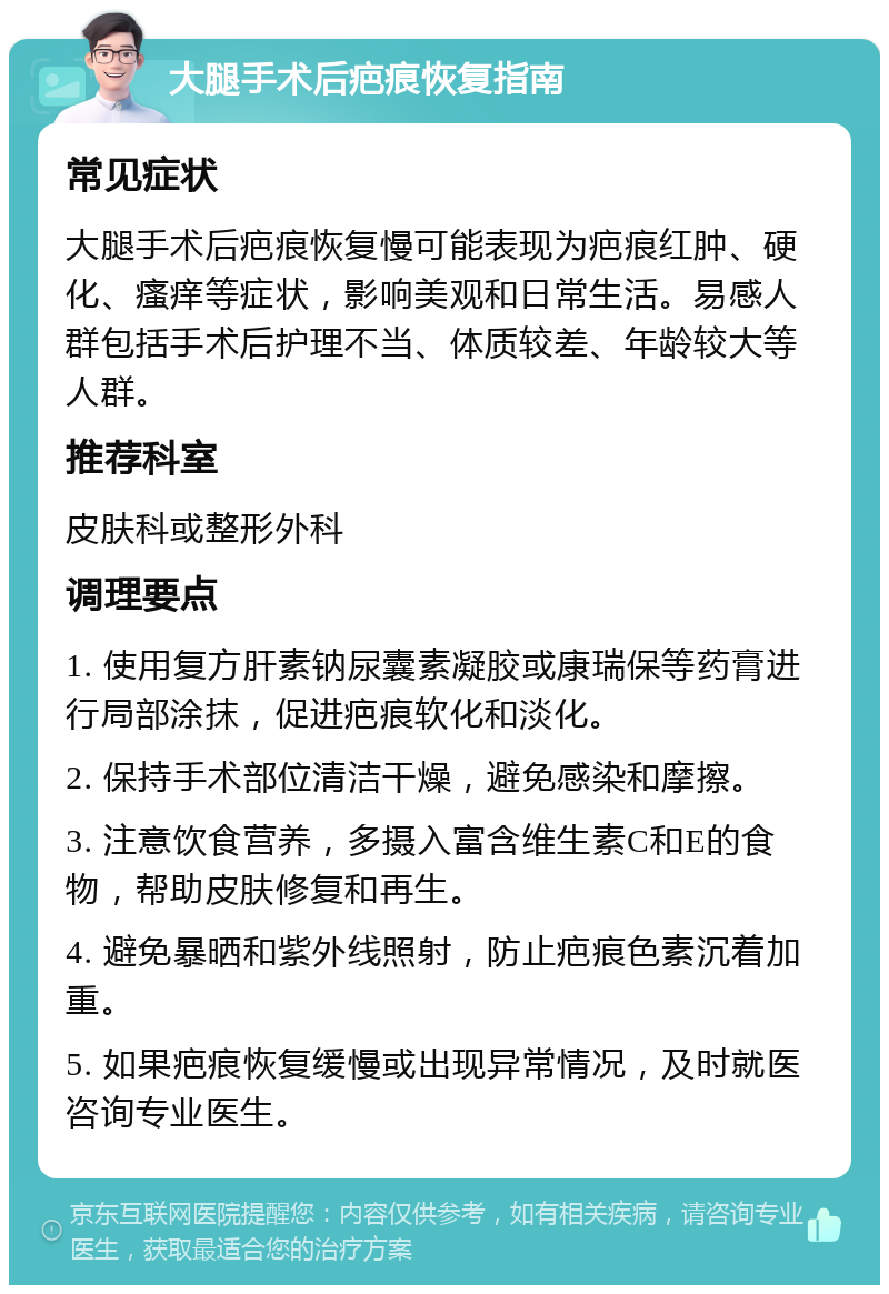 大腿手术后疤痕恢复指南 常见症状 大腿手术后疤痕恢复慢可能表现为疤痕红肿、硬化、瘙痒等症状，影响美观和日常生活。易感人群包括手术后护理不当、体质较差、年龄较大等人群。 推荐科室 皮肤科或整形外科 调理要点 1. 使用复方肝素钠尿囊素凝胶或康瑞保等药膏进行局部涂抹，促进疤痕软化和淡化。 2. 保持手术部位清洁干燥，避免感染和摩擦。 3. 注意饮食营养，多摄入富含维生素C和E的食物，帮助皮肤修复和再生。 4. 避免暴晒和紫外线照射，防止疤痕色素沉着加重。 5. 如果疤痕恢复缓慢或出现异常情况，及时就医咨询专业医生。