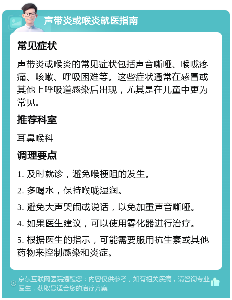 声带炎或喉炎就医指南 常见症状 声带炎或喉炎的常见症状包括声音嘶哑、喉咙疼痛、咳嗽、呼吸困难等。这些症状通常在感冒或其他上呼吸道感染后出现，尤其是在儿童中更为常见。 推荐科室 耳鼻喉科 调理要点 1. 及时就诊，避免喉梗阻的发生。 2. 多喝水，保持喉咙湿润。 3. 避免大声哭闹或说话，以免加重声音嘶哑。 4. 如果医生建议，可以使用雾化器进行治疗。 5. 根据医生的指示，可能需要服用抗生素或其他药物来控制感染和炎症。