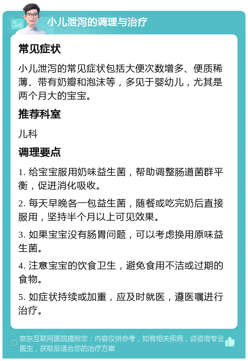 小儿泄泻的调理与治疗 常见症状 小儿泄泻的常见症状包括大便次数增多、便质稀薄、带有奶瓣和泡沫等，多见于婴幼儿，尤其是两个月大的宝宝。 推荐科室 儿科 调理要点 1. 给宝宝服用奶味益生菌，帮助调整肠道菌群平衡，促进消化吸收。 2. 每天早晚各一包益生菌，随餐或吃完奶后直接服用，坚持半个月以上可见效果。 3. 如果宝宝没有肠胃问题，可以考虑换用原味益生菌。 4. 注意宝宝的饮食卫生，避免食用不洁或过期的食物。 5. 如症状持续或加重，应及时就医，遵医嘱进行治疗。