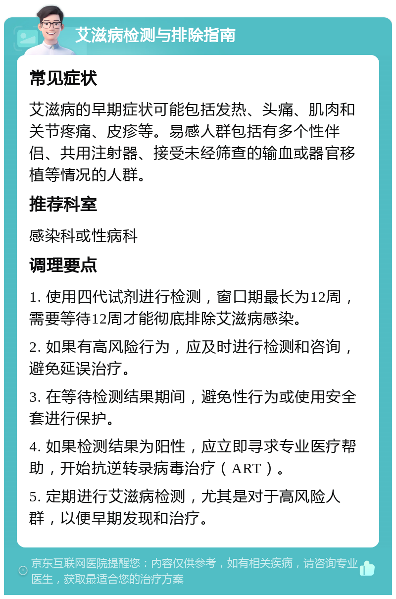 艾滋病检测与排除指南 常见症状 艾滋病的早期症状可能包括发热、头痛、肌肉和关节疼痛、皮疹等。易感人群包括有多个性伴侣、共用注射器、接受未经筛查的输血或器官移植等情况的人群。 推荐科室 感染科或性病科 调理要点 1. 使用四代试剂进行检测，窗口期最长为12周，需要等待12周才能彻底排除艾滋病感染。 2. 如果有高风险行为，应及时进行检测和咨询，避免延误治疗。 3. 在等待检测结果期间，避免性行为或使用安全套进行保护。 4. 如果检测结果为阳性，应立即寻求专业医疗帮助，开始抗逆转录病毒治疗（ART）。 5. 定期进行艾滋病检测，尤其是对于高风险人群，以便早期发现和治疗。