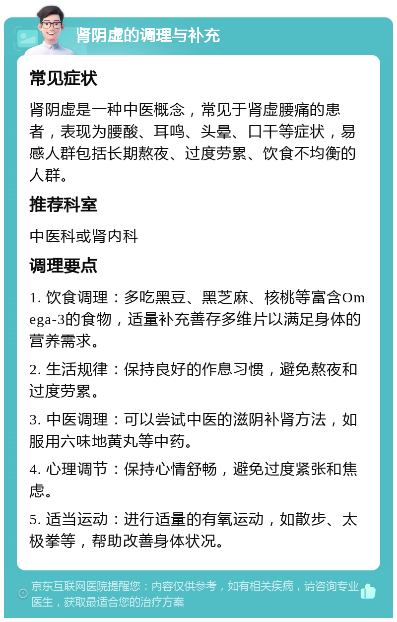 肾阴虚的调理与补充 常见症状 肾阴虚是一种中医概念，常见于肾虚腰痛的患者，表现为腰酸、耳鸣、头晕、口干等症状，易感人群包括长期熬夜、过度劳累、饮食不均衡的人群。 推荐科室 中医科或肾内科 调理要点 1. 饮食调理：多吃黑豆、黑芝麻、核桃等富含Omega-3的食物，适量补充善存多维片以满足身体的营养需求。 2. 生活规律：保持良好的作息习惯，避免熬夜和过度劳累。 3. 中医调理：可以尝试中医的滋阴补肾方法，如服用六味地黄丸等中药。 4. 心理调节：保持心情舒畅，避免过度紧张和焦虑。 5. 适当运动：进行适量的有氧运动，如散步、太极拳等，帮助改善身体状况。