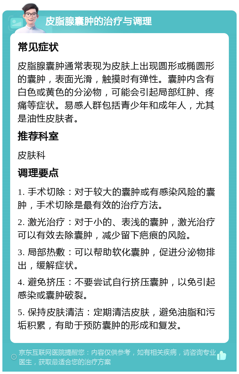 皮脂腺囊肿的治疗与调理 常见症状 皮脂腺囊肿通常表现为皮肤上出现圆形或椭圆形的囊肿，表面光滑，触摸时有弹性。囊肿内含有白色或黄色的分泌物，可能会引起局部红肿、疼痛等症状。易感人群包括青少年和成年人，尤其是油性皮肤者。 推荐科室 皮肤科 调理要点 1. 手术切除：对于较大的囊肿或有感染风险的囊肿，手术切除是最有效的治疗方法。 2. 激光治疗：对于小的、表浅的囊肿，激光治疗可以有效去除囊肿，减少留下疤痕的风险。 3. 局部热敷：可以帮助软化囊肿，促进分泌物排出，缓解症状。 4. 避免挤压：不要尝试自行挤压囊肿，以免引起感染或囊肿破裂。 5. 保持皮肤清洁：定期清洁皮肤，避免油脂和污垢积累，有助于预防囊肿的形成和复发。