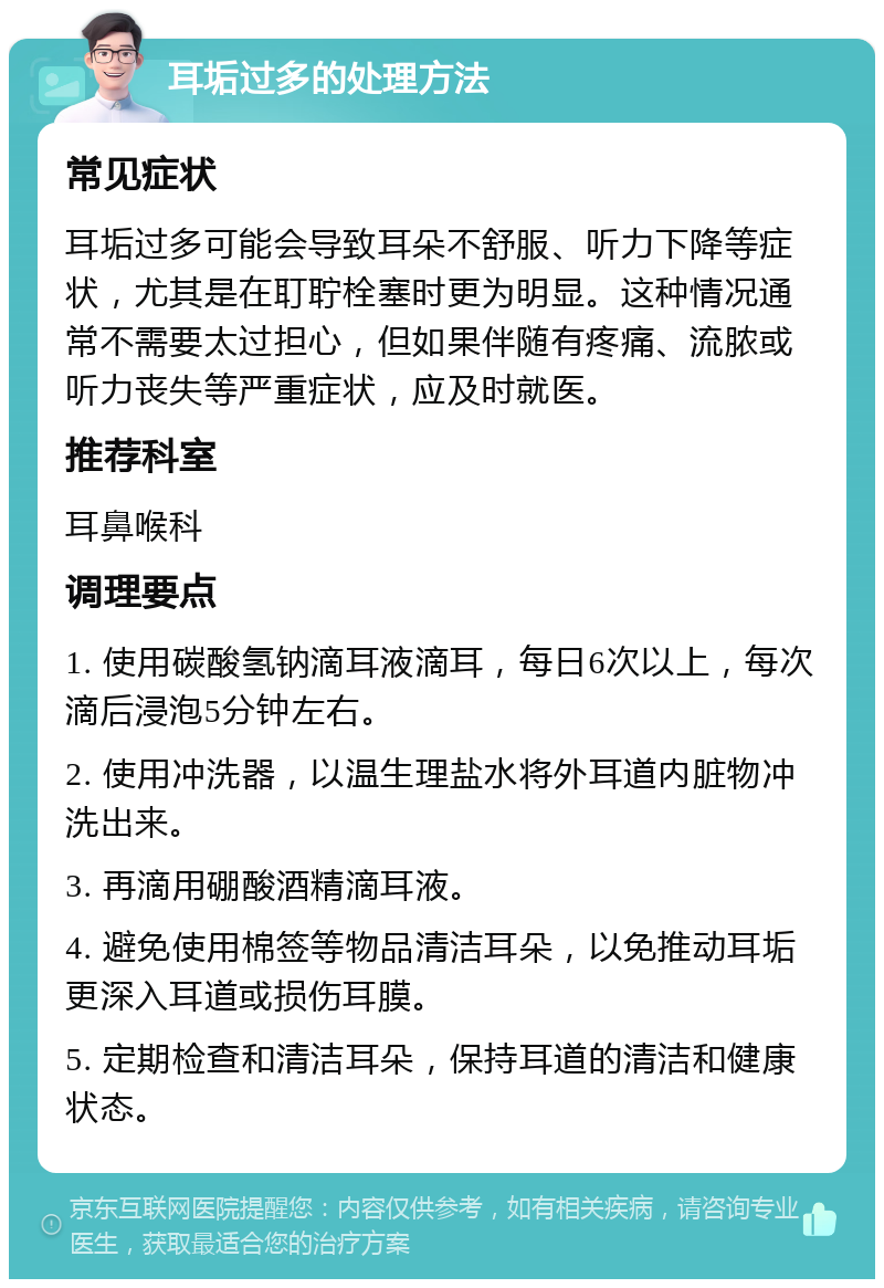 耳垢过多的处理方法 常见症状 耳垢过多可能会导致耳朵不舒服、听力下降等症状，尤其是在耵聍栓塞时更为明显。这种情况通常不需要太过担心，但如果伴随有疼痛、流脓或听力丧失等严重症状，应及时就医。 推荐科室 耳鼻喉科 调理要点 1. 使用碳酸氢钠滴耳液滴耳，每日6次以上，每次滴后浸泡5分钟左右。 2. 使用冲洗器，以温生理盐水将外耳道内脏物冲洗出来。 3. 再滴用硼酸酒精滴耳液。 4. 避免使用棉签等物品清洁耳朵，以免推动耳垢更深入耳道或损伤耳膜。 5. 定期检查和清洁耳朵，保持耳道的清洁和健康状态。