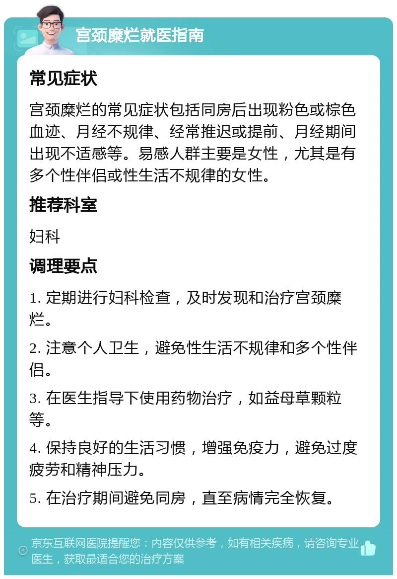 宫颈糜烂就医指南 常见症状 宫颈糜烂的常见症状包括同房后出现粉色或棕色血迹、月经不规律、经常推迟或提前、月经期间出现不适感等。易感人群主要是女性，尤其是有多个性伴侣或性生活不规律的女性。 推荐科室 妇科 调理要点 1. 定期进行妇科检查，及时发现和治疗宫颈糜烂。 2. 注意个人卫生，避免性生活不规律和多个性伴侣。 3. 在医生指导下使用药物治疗，如益母草颗粒等。 4. 保持良好的生活习惯，增强免疫力，避免过度疲劳和精神压力。 5. 在治疗期间避免同房，直至病情完全恢复。