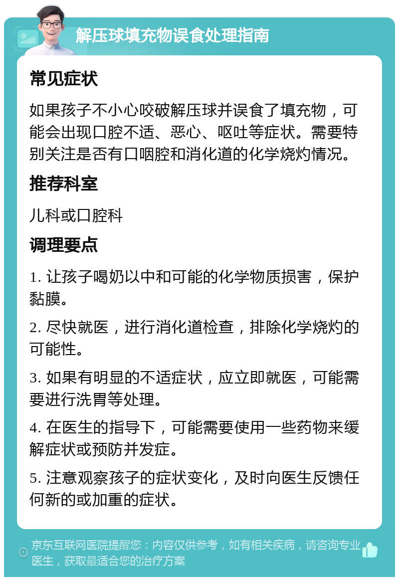 解压球填充物误食处理指南 常见症状 如果孩子不小心咬破解压球并误食了填充物，可能会出现口腔不适、恶心、呕吐等症状。需要特别关注是否有口咽腔和消化道的化学烧灼情况。 推荐科室 儿科或口腔科 调理要点 1. 让孩子喝奶以中和可能的化学物质损害，保护黏膜。 2. 尽快就医，进行消化道检查，排除化学烧灼的可能性。 3. 如果有明显的不适症状，应立即就医，可能需要进行洗胃等处理。 4. 在医生的指导下，可能需要使用一些药物来缓解症状或预防并发症。 5. 注意观察孩子的症状变化，及时向医生反馈任何新的或加重的症状。