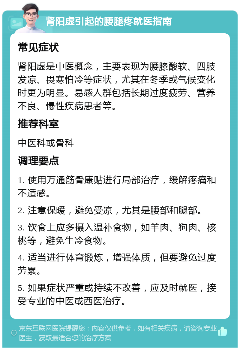 肾阳虚引起的腰腿疼就医指南 常见症状 肾阳虚是中医概念，主要表现为腰膝酸软、四肢发凉、畏寒怕冷等症状，尤其在冬季或气候变化时更为明显。易感人群包括长期过度疲劳、营养不良、慢性疾病患者等。 推荐科室 中医科或骨科 调理要点 1. 使用万通筋骨康贴进行局部治疗，缓解疼痛和不适感。 2. 注意保暖，避免受凉，尤其是腰部和腿部。 3. 饮食上应多摄入温补食物，如羊肉、狗肉、核桃等，避免生冷食物。 4. 适当进行体育锻炼，增强体质，但要避免过度劳累。 5. 如果症状严重或持续不改善，应及时就医，接受专业的中医或西医治疗。