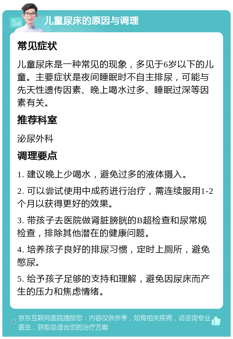 儿童尿床的原因与调理 常见症状 儿童尿床是一种常见的现象，多见于6岁以下的儿童。主要症状是夜间睡眠时不自主排尿，可能与先天性遗传因素、晚上喝水过多、睡眠过深等因素有关。 推荐科室 泌尿外科 调理要点 1. 建议晚上少喝水，避免过多的液体摄入。 2. 可以尝试使用中成药进行治疗，需连续服用1-2个月以获得更好的效果。 3. 带孩子去医院做肾脏膀胱的B超检查和尿常规检查，排除其他潜在的健康问题。 4. 培养孩子良好的排尿习惯，定时上厕所，避免憋尿。 5. 给予孩子足够的支持和理解，避免因尿床而产生的压力和焦虑情绪。